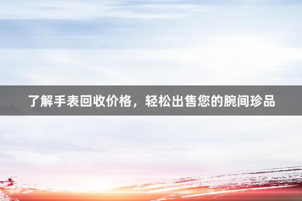 了解手表回收价格，轻松出售您的腕间珍品